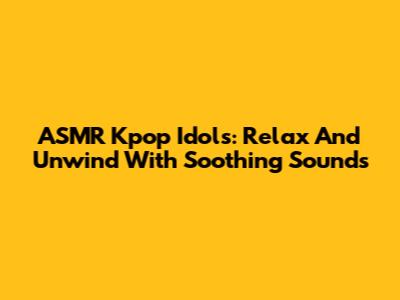 ASMR Kpop Idols: Relax And Unwind With Soothing Sounds