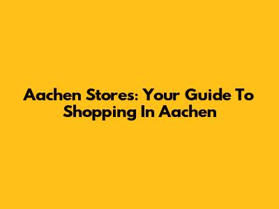 Aachen Stores: Your Guide To Shopping In Aachen