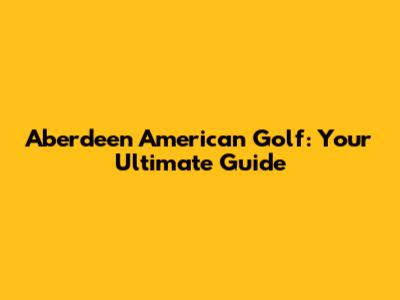 Aberdeen American Golf: Your Ultimate Guide