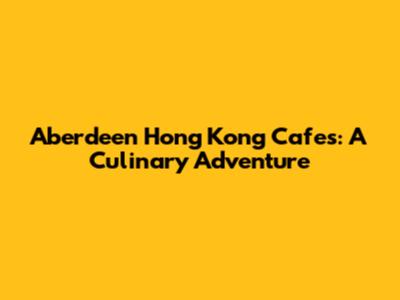 Aberdeen Hong Kong Cafes: A Culinary Adventure