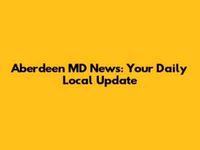 Aberdeen MD News: Your Daily Local Update
