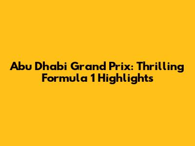 Abu Dhabi Grand Prix: Thrilling Formula 1 Highlights