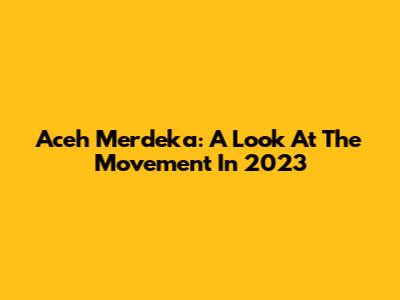 Aceh Merdeka: A Look At The Movement In 2023