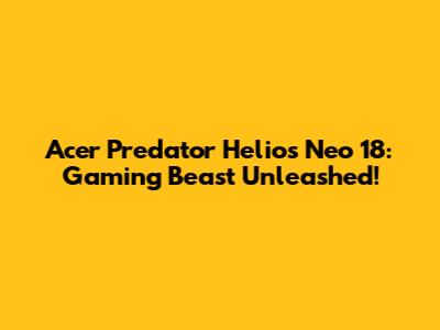 Acer Predator Helios Neo 18: Gaming Beast Unleashed!