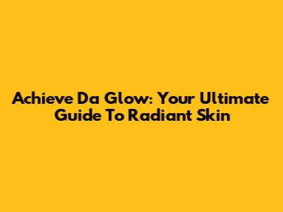 Achieve 'Da Glow': Your Ultimate Guide To Radiant Skin