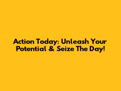 Action Today: Unleash Your Potential & Seize The Day!