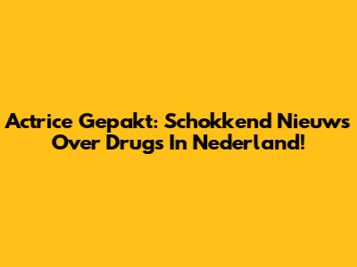 Actrice Gepakt: Schokkend Nieuws Over Drugs In Nederland!
