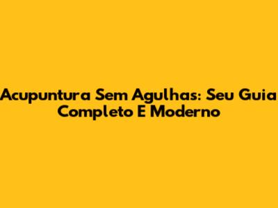 Acupuntura Sem Agulhas: Seu Guia Completo E Moderno