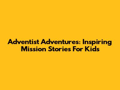 Adventist Adventures: Inspiring Mission Stories For Kids