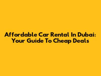 Affordable Car Rental In Dubai: Your Guide To Cheap Deals