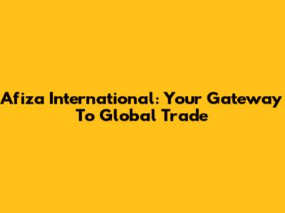 Afiza International: Your Gateway To Global Trade