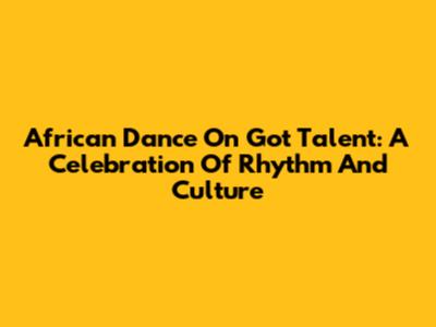 African Dance On Got Talent: A Celebration Of Rhythm And Culture