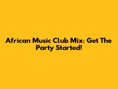 African Music Club Mix: Get The Party Started!