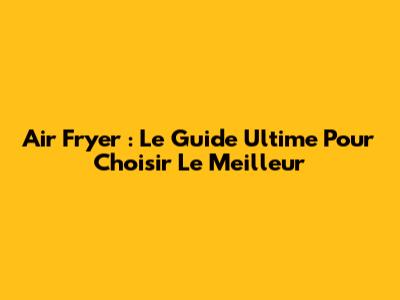 Air Fryer : Le Guide Ultime Pour Choisir Le Meilleur