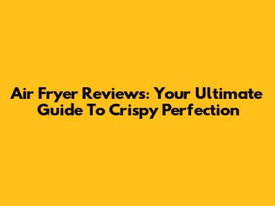 Air Fryer Reviews: Your Ultimate Guide To Crispy Perfection