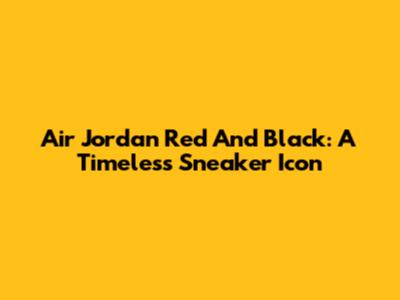 Air Jordan Red And Black: A Timeless Sneaker Icon