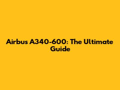 Airbus A340-600: The Ultimate Guide