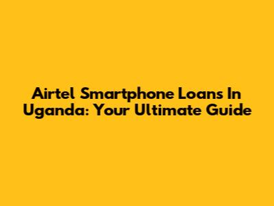 Airtel Smartphone Loans In Uganda: Your Ultimate Guide