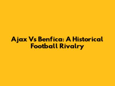 Ajax Vs Benfica: A Historical Football Rivalry