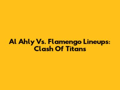 Al Ahly Vs. Flamengo Lineups: Clash Of Titans