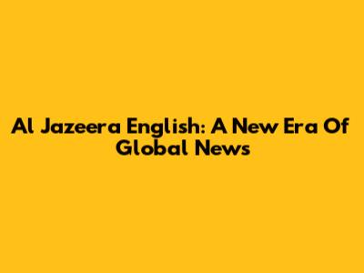 Al Jazeera English: A New Era Of Global News