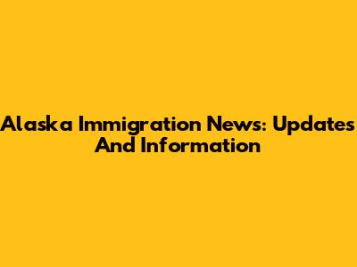 Alaska Immigration News: Updates And Information