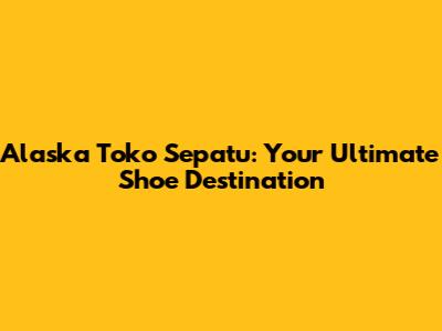 Alaska Toko Sepatu: Your Ultimate Shoe Destination
