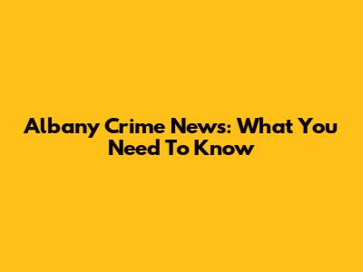 Albany Crime News: What You Need To Know