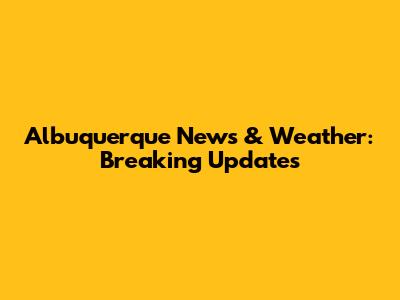 Albuquerque News & Weather: Breaking Updates