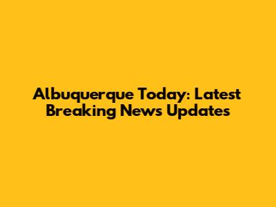 Albuquerque Today: Latest Breaking News Updates