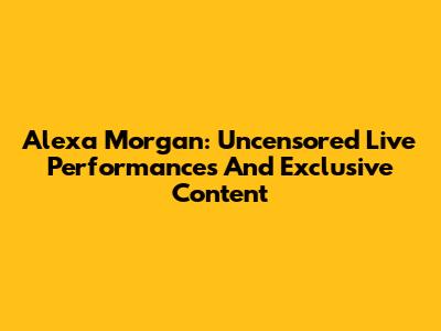 Alexa Morgan: Uncensored Live Performances And Exclusive Content