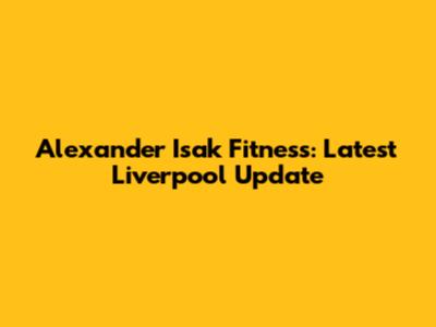 Alexander Isak Fitness: Latest Liverpool Update