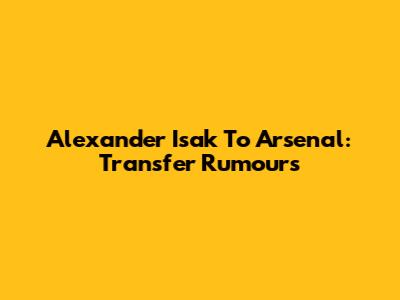 Alexander Isak To Arsenal: Transfer Rumours