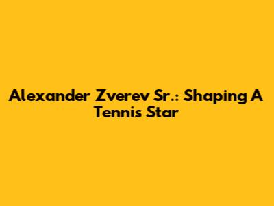 Alexander Zverev Sr.: Shaping A Tennis Star