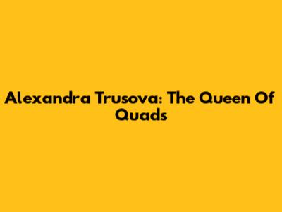 Alexandra Trusova: The Queen Of Quads