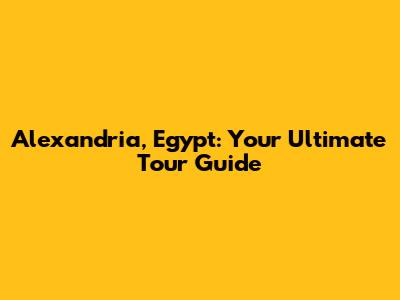 Alexandria, Egypt: Your Ultimate Tour Guide