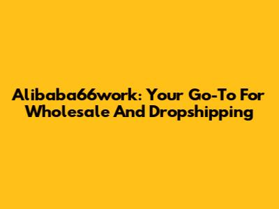Alibaba66work: Your Go-To For Wholesale And Dropshipping
