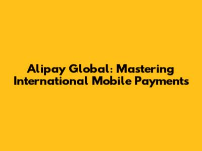 Alipay Global: Mastering International Mobile Payments