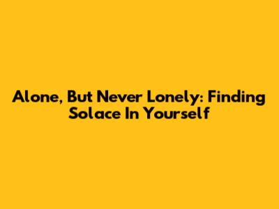 Alone, But Never Lonely: Finding Solace In Yourself