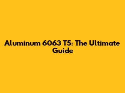 Aluminum 6063 T5: The Ultimate Guide