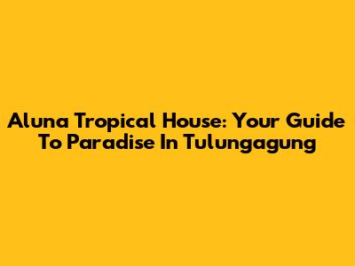 Aluna Tropical House: Your Guide To Paradise In Tulungagung