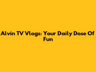 Alvin TV Vlogs: Your Daily Dose Of Fun