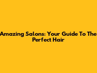 Amazing Salons: Your Guide To The Perfect Hair