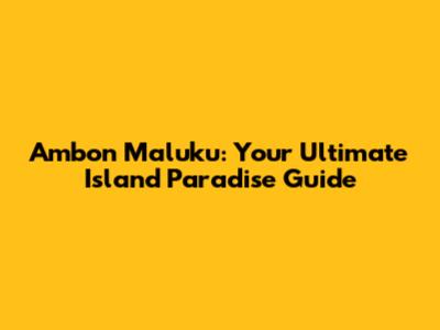 Ambon Maluku: Your Ultimate Island Paradise Guide