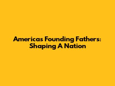 America's Founding Fathers: Shaping A Nation