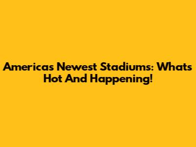 America's Newest Stadiums: What's Hot And Happening!
