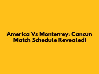 America Vs Monterrey: Cancun Match Schedule Revealed!