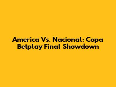 America Vs. Nacional: Copa Betplay Final Showdown