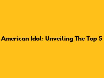 American Idol: Unveiling The Top 5
