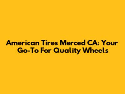 American Tires Merced CA: Your Go-To For Quality Wheels